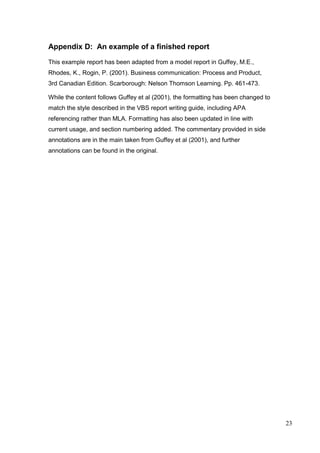 23
Appendix D: An example of a finished report
This example report has been adapted from a model report in Guffey, M.E.,
Rhodes, K., Rogin, P. (2001). Business communication: Process and Product,
3rd Canadian Edition. Scarborough: Nelson Thomson Learning. Pp. 461-473.
While the content follows Guffey et al (2001), the formatting has been changed to
match the style described in the VBS report writing guide, including APA
referencing rather than MLA. Formatting has also been updated in line with
current usage, and section numbering added. The commentary provided in side
annotations are in the main taken from Guffey et al (2001), and further
annotations can be found in the original.
 