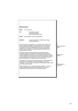 24
Memorandum
DATE: 19 January, 2010
TO: Cheryl Bryant, Director
Recycling Programme
Office of Associated Students
FROM: Alan Christopher, OAS Business Senator
SUBJECT: Increasing participation in West Coast College’s
recycling programme
Here is the report you requested on 11 December 2009. It relates to the
status of West Coast College’s recycling programme. This report gives
recommendations for increasing awareness and use of the recycling
programme. It incorporates both primary and secondary research. The
primary research focused on a survey of members of the West Coast
College campus community.
Although the campus recycling programme is progressing well, the
information gathered shows that with more effort we should be able to
increase participation and achieve our goal of setting an excellent example
for both students and the local community. Recommendations for increasing
campus participation in the programme include educating potential users
about the programme and making recycling on campus easy.
I am grateful to my business communication class for helping me develop a
questionnaire, for pilot testing it, and for distributing it to the campus
community. Their enthusiasm and support contributed greatly to the success
of this OAS research project.
Please telephone me if you would like additional information. I would be
happy to implement some of the recommendations in this report by
developing promotional materials for the recycling campaign.
Give purpose of the
report
Indicate future
actions
Acknowledge any
assistance
 