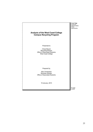 25
Analysis of the West Coast College
Campus Recycling Program
Presented to
Cheryl Bryant
Recycling Director
Office of Associated Students
West Coast College
Prepared by
Alan Christopher
Business Senator
Office of Associated Students
19 January, 2010
Cover Page
Include all
relevant details.
Check
requirements.
No page
number
 