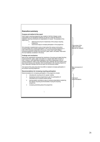 26
Executive summary
Purpose and method of this report
West Coast’s recycling programme was created to fulfil the College’s social
responsibility as an educational institution as well as to meet the demand of
legislation requiring individuals and organisations to recycle. The purposes of this
report are to:
 determine the amount of awareness of the campus recycling
programme
 recommend ways to increase participation in the programme.
We conducted a questionnaire survey to learn about the campus community’s
recycling habits and to assess participation in the current recycling programme. A
total of 220 individuals responded to the survey. Since West Coast College’s
recycling programme includes only aluminium, glass, paper, and plastic, these were
the only materials considered in this study.
Findings and conclusions
Most survey respondents recognised the importance of recycling and stated that they
recycle aluminium, glass, paper, and plastic on a regular basis either at home or
work. However, most respondents displayed a low level of awareness of the on-
campus programme. Many of the respondents were unfamiliar with the location of the
bins around campus and, therefore, had not participated in the recycling programme.
Other responses indicated that the bins were not conveniently located.
The results of this study show that more effort is needed to increase participation in
the campus recycling programme.
Recommendations for increasing recycling participation
Recommendations for increasing participation in the programme include:
 relocating the recycling bins for greater visibility
 developing incentive programmes to gain the participation of
individuals and on-campus student groups
 training student volunteers to give on-campus presentations explaining
the need for recycling and the benefits of using the recycling
programme
 increasing advertising about the programme.
i
Tell purpose of the
report and briefly
describe the research
Give conclusion/s of
report
Give report
recommendations
 