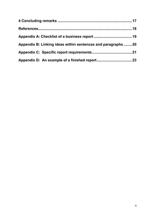 ii
4 Concluding remarks ........................................................................17
References...........................................................................................18
Appendix A: Checklist of a business report .....................................19
Appendix B: Linking ideas within sentences and paragraphs ........20
Appendix C: Specific report requirements.......................................21
Appendix D: An example of a finished report..................................23
 