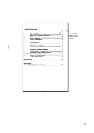 27
Table of Contents
1 Introduction................................................... 1
1.1 West Coast’s Recycling Programme.................................. 2
1.2 Purpose of study................................................................. 2
1.3 Scope of the study ............................................................. 2
1.4 Sources and methods......................................................... 3
2 Conclusions ................................................. 4
3 Recommendations........................................ 5
4 Findings and discussion.............................. 6
4.1 Recycling habits of respondents ....................................... 6
4.2 Participation in recycling on campus ................................ 7
4.2.1 Student awareness and the use of bins........................................... 8
4.2.2 Reasons for not participating................................................. 9
4.2.3 Location of recycling bins ...................................................... 9
References ................................................................10
Appendix
West Coast Recycling Programme Survey ............................................ 11
ii
Use leaders to
guide eye from
heading to page
number
 