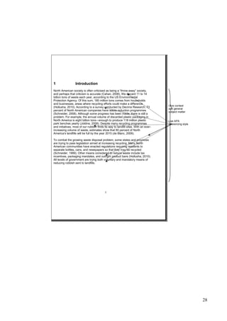 28
1 Introduction
North American society is often criticised as being a “throw away” society,
and perhaps that criticism is accurate (Cahan, 2008). We discard 11 to 14
billion tons of waste each year, according to the US Environmental
Protection Agency. Of this sum, 180 million tons comes from households
and businesses, areas where recycling efforts could make a difference
(Hollusha, 2010). According to a survey conducted by Decima Research, 73
percent of North American companies have waste reduction programmes
(Schneider, 2008). Although some progress has been made, there is still a
problem. For example, the annual volume of discarded plastic packaging in
North America is eight billion tons—enough to produce 118 million plastic
park benches yearly (Joldine, 2009). Despite many recycling programmes
and initiatives, most of our rubbish finds its way to landfill sites. With an ever-
increasing volume of waste, estimates show that 80 percent of North
America’s landfills will be full by the year 2015 (de Blanc, 2009).
To combat the growing waste disposal problem, some states and provinces
are trying to pass legislation aimed at increasing recycling. Many North
American communities have enacted regulations requiring residents to
separate bottles, cans, and newspapers so that they may be recycled
(Schneider, 1999). Other means considered to reduce waste include tax
incentives, packaging mandates, and outright product bans (Hollusha, 2010).
All levels of government are trying both voluntary and mandatory means of
reducing rubbish sent to landfills.
1
Give context
and general
subject matter
Use APA
referencing style
 