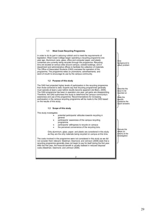 29
1.1 West Coast Recycling Programme
In order to do its part in reducing rubbish and to meet the requirements of
legislation, West Coast College began operating a recycling programme one
year ago. Aluminium cans, glass, office and computer paper, and plastic
containers are currently being recycled through the programme. Recycling
bins are located at various sites around campus, outside buildings, and in
department and administrative offices to facilitate the collection of materials.
The Office of Associated Students (OAS) oversees the operation of the
programme. The programme relies on promotions, advertisements, and
word of mouth to encourage its use by the campus community.
1.2 Purpose of this study
The OAS had projected higher levels of participation in the recycling programme
than those achieved to date. Experts say that recycling programmes generally
must operate at least a year before results become apparent (de Blanc, 2009).
The OAS programme has been in operation one year, yet gains are disappointing.
Therefore, the OAS authorised this study to determine the campus community’s
awareness and use of the programme. Recommendations for increasing
participation in the campus recycling programme will be made to the OAS based
on the results of this study.
1.3 Scope of this study
This study investigates:
 potential participants’ attitudes towards recycling in
general
 participants’ awareness of the campus recycling
programme
 participants’ willingness to recycle on campus
 the perceived convenience of the recycling bins.
Only aluminium, glass, paper, and plastic are considered in this study
as they are the only materials being recycled on campus at this time.
The costs involved in the programme were not considered in this study as we did
not consider them relevant. Steelman, Desmond, and Johnson (2008) state that a
recycling programme generally does not begin to pay for itself during the first year.
After the first year, the financial benefit is usually realised in reduced disposal
costs (Steelman, Desmond, and Johnson 2008).
2
Give
background to
issue/ problem
Describe the
issue to be
reported on
State the
specific
questions the
report answers
Discuss the
scope (or
extent) of the
investigation
 