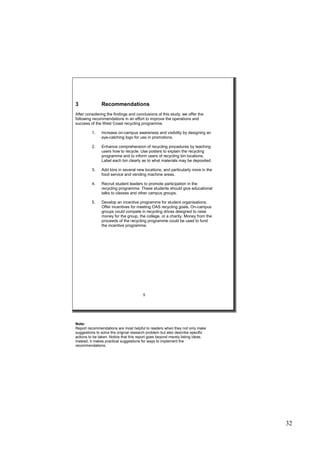 32
3 Recommendations
After considering the findings and conclusions of this study, we offer the
following recommendations in an effort to improve the operations and
success of the West Coast recycling programme.
1. Increase on-campus awareness and visibility by designing an
eye-catching logo for use in promotions.
2. Enhance comprehension of recycling procedures by teaching
users how to recycle. Use posters to explain the recycling
programme and to inform users of recycling bin locations.
Label each bin clearly as to what materials may be deposited.
3. Add bins in several new locations, and particularly more in the
food service and vending machine areas.
4. Recruit student leaders to promote participation in the
recycling programme. These students should give educational
talks to classes and other campus groups.
5. Develop an incentive programme for student organisations.
Offer incentives for meeting OAS recycling goals. On-campus
groups could compete in recycling drives designed to raise
money for the group, the college, or a charity. Money from the
proceeds of the recycling programme could be used to fund
the incentive programme.
5
Note:
Report recommendations are most helpful to readers when they not only make
suggestions to solve the original research problem but also describe specific
actions to be taken. Notice that this report goes beyond merely listing ideas.
Instead, it makes practical suggestions for ways to implement the
recommendations.
 