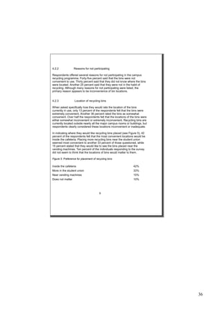 36
4.2.2 Reasons for not participating
Respondents offered several reasons for not participating in the campus
recycling programme. Forty-five percent said that the bins were not
convenient to use. Thirty percent said that they did not know where the bins
were located. Another 25 percent said that they were not in the habit of
recycling. Although many reasons for not participating were listed, the
primary reason appears to be inconvenience of bin locations.
4.2.3 Location of recycling bins
When asked specifically how they would rate the location of the bins
currently in use, only 13 percent of the respondents felt that the bins were
extremely convenient. Another 36 percent rated the bins as somewhat
convenient. Over half the respondents felt that the locations of the bins were
either somewhat inconvenient or extremely inconvenient. Recycling bins are
currently located outside nearly all the major campus rooms or buildings, but
respondents clearly considered these locations inconvenient or inadequate.
In indicating where they would like recycling bins placed (see Figure 5), 42
percent of the respondents felt that the most convenient locations would be
inside the cafeteria. Placing more recycling bins near the student union
seemed most convenient to another 33 percent of those questioned, while
15 percent stated that they would like to see the bins placed near the
vending machines. Ten percent of the individuals responding to the survey
did not seem to think that the locations of bins would matter to them.
Figure 5. Preference for placement of recycling bins
Inside the cafeteria 42%
More in the student union 33%
Near vending machines 15%
Does not matter 10%
9
 
