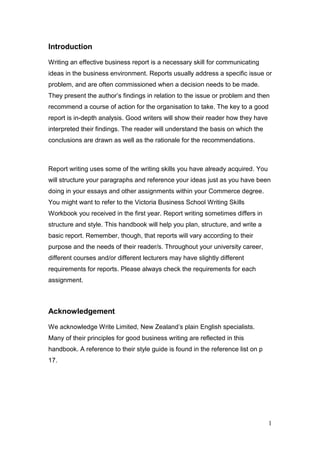 1
Introduction
Writing an effective business report is a necessary skill for communicating
ideas in the business environment. Reports usually address a specific issue or
problem, and are often commissioned when a decision needs to be made.
They present the author’s findings in relation to the issue or problem and then
recommend a course of action for the organisation to take. The key to a good
report is in-depth analysis. Good writers will show their reader how they have
interpreted their findings. The reader will understand the basis on which the
conclusions are drawn as well as the rationale for the recommendations.
Report writing uses some of the writing skills you have already acquired. You
will structure your paragraphs and reference your ideas just as you have been
doing in your essays and other assignments within your Commerce degree.
You might want to refer to the Victoria Business School Writing Skills
Workbook you received in the first year. Report writing sometimes differs in
structure and style. This handbook will help you plan, structure, and write a
basic report. Remember, though, that reports will vary according to their
purpose and the needs of their reader/s. Throughout your university career,
different courses and/or different lecturers may have slightly different
requirements for reports. Please always check the requirements for each
assignment.
Acknowledgement
We acknowledge Write Limited, New Zealand’s plain English specialists.
Many of their principles for good business writing are reflected in this
handbook. A reference to their style guide is found in the reference list on p
17.
 