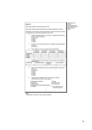 38
Appendix
West Coast College recycling programme survey
West Coast College recently implemented a recycling programme on campus.
Please take a few minutes to answer the following questions so that we can make
this programme as convenient as possible for you to use.
1. Please indicate which items you recycle on a regular basis at home or
at work. (Tick all that apply.)
 Aluminium
 Glass
 Paper
 Plastic
2. Do you live in an area where the city / municipality requires separation
of waste?
 Yes  No
3. How important is it to you to recycle each of the following:
4. How likely would it be for you to go out of your way to put something in
a recycling bin?
Very Likely Somewhat Likely Somewhat
Unlikely
Very Unlikely
5. Which of the following items do you recycle most often? (Choose one
item only.)
 Aluminium
 Glass
 Paper
 Plastic
 Other
6. Listed below are locations of the recycling bins on campus.
(Check all those of which you are aware.)
 Administration Building  Library
 Bookstore  Athletic centre
 Student union  Computer labs
 Department and administrative offices
 Cafeteria  I’m unaware of any of
these recycling bins.
11
Extremely
Important
Somewhat
Important
Somewhat
Unimportant
Extremely
Unimportant
Aluminium
Glass
Paper
Plastic
Appendices can
include
questionnaires and
other material used in
assembling the
report.
Note:
The appendix continues the report’s page numbering.
 