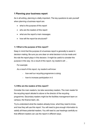 2
1 Planning your business report
As in all writing, planning is vitally important. The key questions to ask yourself
when planning a business report are:
 what is the purpose of this report
 who are the readers of this report
 what are the report’s main messages
 how will the report be structured?
1.1 What is the purpose of this report?
Keep in mind that the purpose of a business report is generally to assist in
decision making. Be sure you are clear on what decision is to be made and
the role the report plays in this decision. It might be useful to consider the
purpose in this way: As a result of this report, my reader/s will …
For example:
As a result of this report, my reader/s will know:
- how well our recycling programme is doing
- how to increase participation in it.
1.2 Who are the readers of this report?
Consider the main reader/s, but also secondary readers. The main reader for
the recycling report alluded to above is the director of the recycling
programme. Secondary readers might be the facilities management team on
campus, the finance team, etc.
Try to understand what the readers already know, what they need to know,
and how they will use this report. You will need to give enough information to
satisfy all these potential readers. You will need to use headings carefully so
that different readers can use the report in different ways.
 