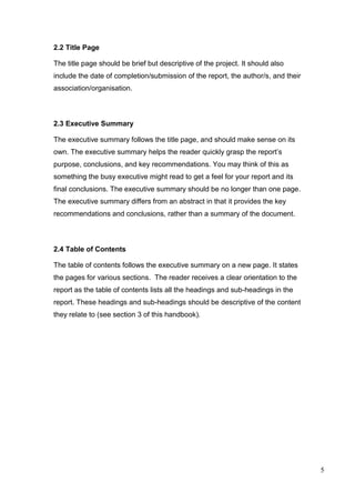 5
2.2 Title Page
The title page should be brief but descriptive of the project. It should also
include the date of completion/submission of the report, the author/s, and their
association/organisation.
2.3 Executive Summary
The executive summary follows the title page, and should make sense on its
own. The executive summary helps the reader quickly grasp the report’s
purpose, conclusions, and key recommendations. You may think of this as
something the busy executive might read to get a feel for your report and its
final conclusions. The executive summary should be no longer than one page.
The executive summary differs from an abstract in that it provides the key
recommendations and conclusions, rather than a summary of the document.
2.4 Table of Contents
The table of contents follows the executive summary on a new page. It states
the pages for various sections. The reader receives a clear orientation to the
report as the table of contents lists all the headings and sub-headings in the
report. These headings and sub-headings should be descriptive of the content
they relate to (see section 3 of this handbook).
 