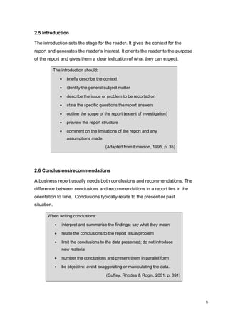 6
2.5 Introduction
The introduction sets the stage for the reader. It gives the context for the
report and generates the reader’s interest. It orients the reader to the purpose
of the report and gives them a clear indication of what they can expect.
The introduction should:
 briefly describe the context
 identify the general subject matter
 describe the issue or problem to be reported on
 state the specific questions the report answers
 outline the scope of the report (extent of investigation)
 preview the report structure
 comment on the limitations of the report and any
assumptions made.
(Adapted from Emerson, 1995, p. 35)
2.6 Conclusions/recommendations
A business report usually needs both conclusions and recommendations. The
difference between conclusions and recommendations in a report lies in the
orientation to time. Conclusions typically relate to the present or past
situation.
When writing conclusions:
 interpret and summarise the findings; say what they mean
 relate the conclusions to the report issue/problem
 limit the conclusions to the data presented; do not introduce
new material
 number the conclusions and present them in parallel form
 be objective: avoid exaggerating or manipulating the data.
(Guffey, Rhodes & Rogin, 2001, p. 391)
 