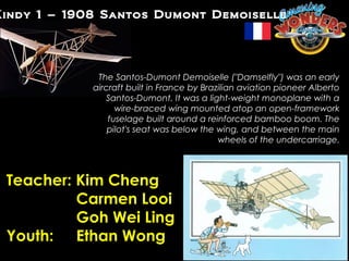 Kindy 1 – 1908 Santos Dumont Demoiselle




              The Santos-Dumont Demoiselle ("Damselfly") was an early
             aircraft built in France by Brazilian aviation pioneer Alberto
                Santos-Dumont. It was a light-weight monoplane with a
                   wire-braced wing mounted atop an open-framework
                 fuselage built around a reinforced bamboo boom. The
                 pilot's seat was below the wing, and between the main
                                             wheels of the undercarriage.



 Teacher: Kim Cheng
          Carmen Looi
          Goh Wei Ling
 Youth: Ethan Wong
 