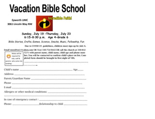 Epworth UMC
3061 Lincoln Way NW
Sunday, July 19 –Thursday, July 23
6:15-8:30 p.m. Age 4-Grade 6
Bible Stories, Crafts, Games, Science, Snacks, Music, Fellowship, Fun
Due to COVID-19 guidelines, children must sign up by July 6.
Email msenften1@yahoo.com OR Text 330-754-9443 OR call the church at 330-832-
7271 with parent name, child name, child age and phone num-
ber. You will be contacted to confirm child’s place on list. Com-
pleted form should be brought in first night of VBS.
- - - - - - - - - - - - - - - - - - - - - - - - - - - - - - - - - - - - - - - - - - - - - - - - -
- - - - - - - - - —
Child’s name _____________________________________________ Age_____
Address ____________________________________________________________
Parent/Guardian Name _______________________________________________
Phone ____________________________________________________________
E-mail ______________________________________________________________
Allergies or other medical conditions: _________________________________
____________________________________________________________________
In case of emergency contact : _________________________________________
Phone: _______________________Relationship to child ____________________
Masks will be
required for
kids, staff &
parents who come into
building!
 