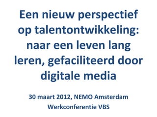 Een nieuw perspectief
 op talentontwikkeling:
   naar een leven lang
leren, gefaciliteerd door
     digitale media
  30 maart 2012, NEMO Amsterdam
       Werkconferentie VBS
 
