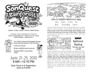 Come to SonQUest Rainforest & enjoy:
                                                                    Skits       Games Crafts Fun
                                                                    Music        Storytelling Snacks
                                                     SonQuest Rainforest will take your kids beyond what they can explore
                                                     with their senses to discover a living spiritual relationship with Jesus
Games • Crafts • Songs • Snacks • Bible Stories      Christ, the Son of God. They will learn through Jesus’ parables: to live
                                                     out God’s Word every day; to be a part of God’s family; to share God’s
   Oregon City Evangelical Church                    immeasurable love with others; to pray to Jesus anytime; and to love
1024 Linn Ave/PO Box 10 ~ Oregon City, OR 97045      God by doing their best.
          (503) 656-8582 ~ www.ocec.net
                                                                                                           Rockin’
        For children entering Kindergarten through                                                       Rainforest
        those entering Grade 6 in the Fall 2010.
        Invite your friends!
                                                                                                          Round up
                                                                                                       Thurs.day, June 24th
        $8 per child/$24 family maximum
                                                                                                            5:30-8PM
        Register EARLY to guarantee                  Bring your families for an exciting evening filled with awesome activities,
        a spot.                                      games, food and lots of FUN! Kids can make their way through a giant
                                                     inflatable Rainforest Challenge (obstacle course), bounce in the
                                                     inflatable ―Palm Tree,‖ slide down the inflatable SonQuest Super Slide
  June 21-25, 2010                                   and then attend the God’s Wild Creatures Show to see and learn about
                                                     exotic Rainforest animals. There will be a short program so kids and
                                                     parents can share their favorite songs and skits, as well as an
      9 AM—12:10 PM                                  opportunity to meet Vacation Bible School leaders and view classrooms.
                                                     Tickets can be pre-purchased Tuesday–Thursday morning during
    Daily Check-In & Registration                    registration for $3 per ticket with a $15 max per family, or get your tickets
           starts at 8:40AM                          at the door.
 