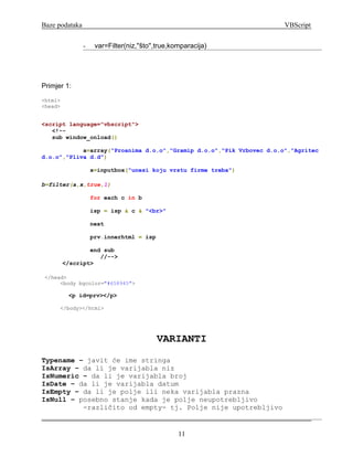 Baze podataka                                                         VBScript


                -    var=Filter(niz,''što'',true,komparacija)




Primjer 1:
<html>
<head>


<script language="vbscript">
   <!--
   sub window_onload()

            a=array("Proanima d.o.o","Gramip d.o.o","Pik Vrbovec d.o.o","Agritec
d.o.o","Pliva d.d")

                    x=inputbox("unesi koju vrstu firme treba")

b=filter(a,x,true,1)

                    for each c in b

                    isp = isp & c & "<br>"

                    next

                    prv.innerhtml = isp

                 end sub
                    //-->
         </script>

 </head>
      <body bgcolor="#658945">

          <p id=prv></p>

      </body></html>




                                           VARIANTI
Typename – javit će ime stringa
IsArray – da li je varijabla niz
IsNumeric – da li je varijabla broj
IsDate – da li je varijabla datum
IsEmpty – da li je polje ili neka varijabla prazna
IsNull – posebno stanje kada je polje neupotrebljivo
          -različito od empty- tj. Polje nije upotrebljivo


                                                  11
 