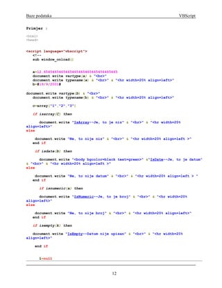 Baze podataka                                                          VBScript

Primjer :
<html>
<head>


<script language="vbscript">
   <!--
   sub window_onload()


   a=12.6545465465465465465465465456465465
   document.write vartype(a) & "<br>"
   document.write typename(a) & "<br>" & "<hr width=20% align=left>"
   b=#19/9/2001#

document.write vartype(b) & "<br>"
   document.write typename(b) & "<br>" & "<hr width=20% align=left>"

   c=array("1","2","3")

   if isarray(C) then

      document.write "IsArray--Je, to je niz" & "<br>" & "<hr width=20%
align=left>"
else

    document.write "Ne, to nije niz" & "<br>" & "<hr width=20% align=left >"
   end if

    if isdate(b) then

      document.write "<body bgcolor=black text=green>" &"IsDate--Je, to je datum"
& "<br>" & "<hr width=20% align=left >"
else

    document.write "Ne, to nije datum" & "<br>" & "<hr width=20% align=left > "
   end if

         if isnumeric(a) then

      document.write "IsNumeric--Je, to je broj" & "<br>" & "<hr width=20%
align=left>"
else

    document.write "Ne, to nije broj" & "<br>" & "<hr width=20% align=left>"
   end if

   if isempty(k) then

   document.write "IsEmpty--Datum nije upisan" & "<br>" & "<hr width=20%
align=left>"

    end if


         l=null



                                       12
 