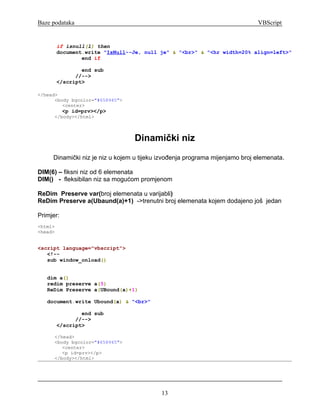 Baze podataka                                                                VBScript


         if isnull(l) then
         document.write "IsNull--Je, null je" & "<br>" & "<hr width=20% align=left>"
                 end if

                 end sub
               //-->
         </script>

</head>
      <body bgcolor="#658945">
         <center>
           <p id=prv></p>
      </body></html>



                                 Dinamički niz
     Dinamički niz je niz u kojem u tijeku izvođenja programa mijenjamo broj elemenata.

DIM(6) – fiksni niz od 6 elemenata
DIM() - fleksibilan niz sa mogućom promjenom

ReDim Preserve var(broj elemenata u varijabli)
ReDim Preserve a(Ubaund(a)+1) ->trenutni broj elemenata kojem dodajeno još jedan

Primjer:
<html>
<head>


<script language="vbscript">
   <!--
   sub window_onload()


   dim a()
   redim preserve a(5)
   ReDim Preserve a(UBound(a)+1)

   document.write Ubound(a) & "<br>"

                 end sub
               //-->
         </script>

      </head>
      <body bgcolor="#658945">
         <center>
         <p id=prv></p>
      </body></html>




                                           13
 