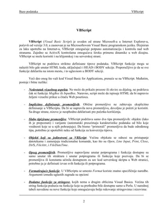 Baze podataka                                                                          VBScript




                                            VBScript

       VBScript (Visual Basic Script) je uveden od strane Microsoft-a u Internet Explorer-u,
počevši od verzije 3.0, a zasnovan je na Microsoftovom Visual Basic programskom jeziku. Dizjniran
za laku upotrebu na Internet-u, VBScript omogućuje potpuno automatizaciju i kontrolu nad web
stranama. Zajedno sa ActiveX kontrolama omogućava široku primenu dinamike u web dizajnu.
VBScript se može koristiti i na klijentskoj i na serverskoj strani.

        VBScript ne podržava striktno definisane tipove podataka. VBScript funkcije mogu se
nalaziti bilo gde unutar HTML koda, uključujući i HEAD i BODY sekcije. Preporučljivo je da se sve
funkcije deklarišu na istom mestu, i to uglavnom u BODY sekciji.

       Veći deo onog što važi kod Visual Basic for Applications, preneće se na VBScript. Međutim,
postoje i bitne razlike:

   -   Nedostatak vizuelnog aspekta. Ne može da prikaže prozore ili okvire za dijalog, ne podržava
       čak ni funkcije MsgBox ili InputBox. Naravno, script može da ispisuje HTML da bi napravio
       željeni vizuelni prikaz u čitaču Web posetioca.

   -   Implicitno definisanje promenljivih. Obične promenljive ne zahtevaju eksplicitno
       definisanje u VBScriptu. Da bi se napravila nova promenljiva, dovoljno je početi je koristiti.
       Sa druge strane, nizove je neophodno deklarisati pre početka korišćenja.

   -   Slabo tipizirane promenljive. VBScript podržava samo dva tipa promenljivih: objekte (lako
       ih je prepoznati) i varijante (automatski preuzimaju karakteristike podataka od bilo koje
       vrednosti koje se u njih pohranjuju). Da bismo “primorali” promenljivu da bude određenog
       tipa, potrebno je upotrebiti neku od funkcija za konverziju tipova.

   -   Objekti koji su jedinstveni za VBScript. Većina objekata se odnosi na pristupanje
       datotekama i zamenjuju tradicionalne komande, kao što su Open, Line Input, Print, Close,
       Dir$, FileAttr, i FileDateTime.

   -   Opseg promenljivih. Promenljive napravljene unutar potprograma i funkcija dostupne su
       samo unutar tih struktura i unutar potprograma ili funkcija koje pozivaju. Da bi se
       promenljiva ili konstanta učinila dostupnom za sav kod serverskog skripta u Web stranici,
       potrebno ju je definisati izvan svih funkcija ili potprograma.

   -   Formatirajuće funkcije. U VBScriptu se umesto Format koriste znatno specifičnije naredbe.
       Argumenti između uglastih zagrada su opcioni

   -   Dodatne funkcije za stringove, kojih nema u drugim oblicima Visual Basica. Većina tih
       string funkcija podseća na funkcije koje su prethodno bile dostupne samo u Perlu. U narednoj
       tabeli navedene su nove funkcije koje omogućavaju bolje rukovanje stringovima i nizovima:


                                                 2
 