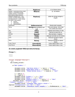 Baze podataka                                                                                       VBScript

Right                                            Right(var)                      -||- od desne strane
Middle> 1.parametar-string s kojim                Mid(var)                           -||- od sredine
radimo, 2. parametar-pozicija
odakle uzimamo, 3.parametar –
broj znakova koliko uzimamo
Replace (varijabla,''što'',''u što'',            Replace()                   Jedan dio stringa zamjeni s
pozicija od kojeg mjesta, koliko                                                       drugim
promjena(ako je –1, onda mijenja
sve riječi), vrste traženja
     0- binarno
     1- tekstualno
     2- baza podataka
StrReverse                                  StrReverse(var)                     Okreće riječi naopako
String                                  String(koliko ponavljanja, ascii    Više puta ispisuje slovo koje
                                                    kod)
                                                                               smo zadali ascii kodom
Asc                                              ASC()                       Traženje ascii kodova: A->65
CHR                                              CHR()                           Obrnuto od ascii 65->A
SPACE                                           Space()                         Broj razmaka u msgboxu
Trim                                             TRIM()                    Izbacuje razmake sa svih strana
Ltrim                                            Ltrim()                       Izbacuje razmake sa lijeve
                                                                                         strane
Rtrim                                              Rtrim()                    Izbacuje razmake sa desne
                                                                                         strane
Lower Bound                                    Lbound(niz)                      Vraća najniži index u nizu
Uper Bound                                     Ubound(niz)                      Vraća najviši index u nizu

Za ostalo pogledati VBScript dokumentaciju.

Primjer 1 :
<html>
<head>


<script language="vbscript">
   <!--
  sub window_onload()

         a="Bok ljudovi ! "

             document.write "Len-broj slova = " & len(a) & "<br>"
             document.write "LCase-mala slova = " & lcase(a) & "<br>"
             document.write "UCase-velika slova = " & ucase(a) & "<br>"

        c = left(a,4)
        d = right(a,9)
        document.write "Lijevo = " & c & "<br>"
        document.write "Desno = " & d & "<br>"
        document.write "Sredina rijeci = " & mid(a,3,5) & "<br>"
      document.write " Promjena rijeci = " & replace(a
,"ljudovi","slonovi",1,-1,1) & "<br>"
        document.write " Promjena taga italic u bold = " &
replace("<i>Italic</i>","i>","b>") & "<br>"
        document.write " Okretanje rijeci naopako = " & StrReverse(a) & "<br>"



                                                           5
 