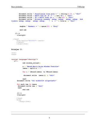 Baze podataka                                                          VBScript


        document.write    " Ponavljanje vise puta = " & String(3,13) & "<br>"
        document.write    " ASCII kod od 'A' = " & asc("A") & "<br>"
        document.write    " 65 u ASCII kodu je = " & chr(65) & "<br>"
        document.write    " Brisanje razmaka &nbsp; &nbsp; &nbsp; &nbsp; bok
ljudovi &nbsp; &nbsp;     &nbsp; &nbsp;    ! u = " & trim(a) & "<br>"


            msgbox " Razmaci = " & space(20) & "Kraj"

            end sub

    //-->
      </script>

  </head>
      <body bgcolor="#658945"> <center>
      </center>
      </body></html>



Primjer 2:
<html>
<head>


<script language="vbscript">
   <!--
            sub window_onload()

                a = "Nenad;Mario;Bojan;Mladen;Tomislav"
                imena = split(a,";")

                for i = LBound(imena) to UBound(imena)

                document.write   imena(i) & "<br>"

               next
         document.write "<hr width=10% align=left>"

         for each ime in imena
          document.write ime & "<br>"
          next
               end sub

         //-->
         </script>

      </head>
      <body>
         </body></html>




                                            6
 