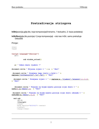 Baze podataka                                                                   VBScript




                       Pretraživanje stringova

InStr(pozicija,gdje,što, koja komparacija(0-binarno, 1-textualno, 2- baza podataka)

InStrRev(gdje,što,pozicija(-1),koja komparacija) - isto kao InStr, samo pretražuje
   Odozada

Primjer:
<html>
<head>


<script language="vbscript">
   <!--

                sub window_onload()


   a= " Dobro dosli ljudovi !"

document.write " Kljucne rijeci = " & a       & "<br>"

 document.write " Promjena taga italic u bold = " &
replace("<i>Italic</i>","i>","b>") & "<br>"

  document.write " Promjena rijeci = " & replace(a ,"ljudovi","slonovi",1,-1,1)
& "<br>"


   document.write " Trazimo na kojem mjestu pocinje rijec dosli = " &
InStr(1,a,"dosli",1) & "<br>"

 document.write " Trazimo na kojem mjestu pocinje rijec dosli odozada = " &
InStrRev(a,"dosli",-1,1) & "<br>"

  end sub
      //-->
      </script>
      </head>
      <body bgcolor="#658945"> <center>
      </center>
      </body></html>




                                             7
 