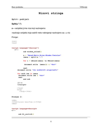 Baze podataka                                                           VBScript


                                  Nizovi stringa
Split- podijeli

Split(a,'';'')

a – varijabla,tj.ime niza koji razdvajamo

-razdvaja varijablu koja sadrži neko nabrajanje razdvojeno sa ; u niz

Primjer:
<html>
<head>


<script language="vbscript">
   <!--
            sub window_onload()

                 a = "Nenad;Mario;Bojan;Mladen;Tomislav"
                 imena = split(a,";")

                 for i = LBound(imena) to UBound(imena)

                 document.write   imena(i) & "<br>"

               next
         document.write "<hr width=10% align=left>"

         for each ime in imena
          document.write ime & "<br>"
          next
               end sub

         //-->
         </script>

       </head>
       <body>
          </body></html>


Primjer 2:
<HTML>
<TITLE>Current Date/Time 2</TITLE>
<HEAD>


<script language=vbscript>
<!--

           sub b1_onclick()



                                             8
 