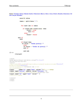 Baze podataka                                                                  VBScript




baza="Drazen;Davor;Nenad;Darko;Tomislav;Mario;Pero;Jura;Stevo;Branko;Branimir;Kr
eso;Bojan;Mladen"

                unos=t1.value

                imena = split(baza,";")


                  for each ime in imena

                     if ucase(ime)=ucase(unos) then
                          found = true
                            exit for
                       else
                          found = false

            end if
              next

                  if found then
                   t2.value = "Osoba postoji !"
                     else
                     t2.value = "Osoba ne postoji !"
                     end if

                     end sub
//-->
        </script>


</head>
<body bgcolor=black text=white onload="t1.focus">
<br><br><br><br><br><br>
<center>
<table width=50% height=20% bgcolor=blue border=2 bordercolorlight="#c0c0c0"
bordercolordark="#505050">
<tr><td align=center><b>Unesite ime :</td>
<td align=center>
<input       name="t1" type="text" value=""></td><td>&nbsp;
<input type="button" name=b1 value="Provjeri !">
</td></tr><tr><td></td><td align=center><b>Potvrda !<br>
<input name="t2" type="text" value="" >
</td></tr></table>

</center>
</body>
</html>




                                            9
 
