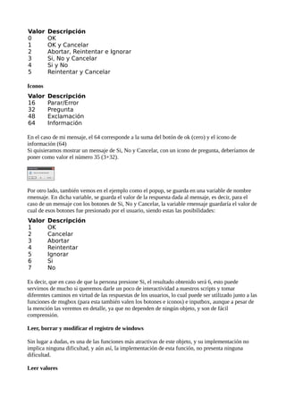 Valor    Descripción
0        OK
1        OK y Cancelar
2        Abortar, Reintentar e Ignorar
3        Si, No y Cancelar
4        Si y No
5        Reintentar y Cancelar

Iconos
Valor    Descripción
16       Parar/Error
32       Pregunta
48       Exclamación
64       Información

En el caso de mi mensaje, el 64 corresponde a la suma del botón de ok (cero) y el icono de
información (64)
Si quisieramos mostrar un mensaje de Si, No y Cancelar, con un icono de pregunta, deberíamos de
poner como valor el número 35 (3+32).




Por otro lado, también vemos en el ejemplo como el popup, se guarda en una variable de nombre
rmensaje. En dicha variable, se guarda el valor de la respuesta dada al mensaje, es decir, para el
caso de un mensaje con los botones de Si, No y Cancelar, la variable rmensaje guardaría el valor de
cual de esos botones fue presionado por el usuario, siendo estas las posibilidades:
Valor    Descripción
1        OK
2        Cancelar
3        Abortar
4        Reintentar
5        Ignorar
6        Si
7        No

Es decir, que en caso de que la persona presione Si, el resultado obtenido será 6, esto puede
servirnos de mucho si queremos darle un poco de interactividad a nuestros scripts y tomar
diferentes caminos en virtud de las respuestas de los usuarios, lo cual puede ser utilizado junto a las
funciones de msgbox (para esta también valen los botones e iconos) e inputbox, aunque a pesar de
la mención las veremos en detalle, ya que no dependen de ningún objeto, y son de fácil
comprensión.

Leer, borrar y modificar el registro de windows

Sin lugar a dudas, es una de las funciones más atractivas de este objeto, y su implementación no
implica ninguna dificultad, y aún así, la implementación de esta función, no presenta ninguna
dificultad.

Leer valores
 