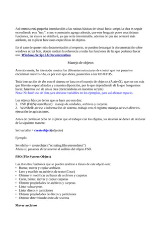 Así termina está pequeña introducción a las rutinas básicas de visual basic script, la idea es seguir
extendiendo este "tuto", como comentario agrego además, que este lenguaje posee muchisimas
funciones, las cuales no detallaré, ya que sería interminable, además de que me centraré más
adelante, en explicar funciones expecificas de objetos.

En el caso de querer más documentación al respecto, se pueden descargar la documentación sobre
windows script host, donde tendrán la referencia a todas las funciones de las que podemos hacer
uso. Windows Script 5.6 Documentation

                                         Manejo de objetos

Anteriormente, he intentado mostrar las diferentes estructuras de control que nos permiten
encaminar nuestros vbs, es por esto que ahora, pasaremos a los OBJETOS.

Toda interacción de vbs con el sistema se basa en el manejo de objectos (ActiveX), que no son más
que librerías especializadas y a nuestra diposición, por lo que dependiendo de lo que busquemos
hacer, haremos uso de una u otra (mezclandolas en nuestros scripts)
Nota: No haré uso de dim para declarar variables en los ejemplos, para así ahorrar espacio.

Los objetos básicos de los que se hace uso son dos:
1. FSO (FileSystemObject): manejo de unidades, archivos y carpetas.
2. WshShell: acceso a información de sistema, trabajo con el registro, manejo accesos directos,
ejecución de aplicaciones.

Antes de continuar debo de explicar que al trabajar con los objetos, los mismos se deben de declarar
de la siguiente manera:

Set variable = createobject(objecto)

Ejemplo:

Set objfso = createobject("scripting.filssystemobject")
Ahora sí, pasamos directamente al análisis del objeto FSO.

FSO (File System Object)

Las distintas funciones que se pueden realizar a través de este objeto son:
• Borrar, mover y copiar archivos
• Leer y escribir en archivos de texto (Crear)
• Obtener y modificar atributos de archivos y carpetas
• Crear, borrar, mover y copiar carpetas
• Obtener propiedades de archivos y carpetas
• Listar subcarpetas
• Listar discos y particiones
• Obtener propiedades de discos y particiones
• Obtener determinadas rutas de sistema

Mover archivos
 