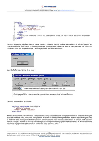 INTRODUCTION AU LANGAGE VBSCRIPT par Serge Tahé (tahe.developpez.com)




Le script vbscript a été placé dans la balise <head>...</head>. Il aurait pu être placé ailleurs. Il affiche "coucou" au
chargement initial de la page. Ici, le navigateur doit être Internet Explorer car seul ce navigateur est par défaut un
conteneur pour des scripts vbscript. L'affichage obtenu est alors le suivant :




suivi de l'affichage normal de la page :




Le script exécuté était le suivant :




Alors que le conteneur WSH mettait à disposition du script un objet appelé wscript permettant de faire des affichages
avec sa méthode echo, ici IE met à disposition du script un objet window permettant de faire des affichages avec
la méthode alert. Ainsi pour afficher "coucou", on écrit wscript.echo "coucou" dans WSH et window.alert "coucou"
dans IE. On peut montrer ici aussi qu'en fait on peut utiliser plusieurs langages dans le conteneur IE. Nous reprenons
l'exemple déjà présenté dans WSH au sein d'une page coucou3.htm :




                                                                     - 10 -
Ce document est issu de http://www.developpez.com et reste la propriété exclusive de son auteur. La copie, modification et/ou distribution par
quelque moyen que ce soit est soumise à l'obtention préalable de l'autorisation de l'auteur.
                                                     http://tahe.developpez.com/web/vbscript/
 