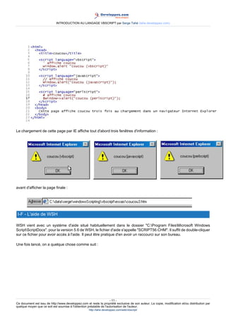 INTRODUCTION AU LANGAGE VBSCRIPT par Serge Tahé (tahe.developpez.com)




Le chargement de cette page par IE affiche tout d'abord trois fenêtres d'information :




avant d'afficher la page finale :




 I-F - L'aide de WSH

WSH vient avec un système d'aide situé habituellement dans le dossier "C:Program FilesMicrosoft Windows
ScriptScriptDocs". pour la version 5.6 de WSH, le fichier d'aide s'appelle "SCRIPT56.CHM". Il suffit de double-cliquer
sur ce fichier pour avoir accès à l'aide. Il peut être pratique d'en avoir un raccourci sur son bureau.

Une fois lancé, on a quelque chose comme suit :




                                                                     - 11 -
Ce document est issu de http://www.developpez.com et reste la propriété exclusive de son auteur. La copie, modification et/ou distribution par
quelque moyen que ce soit est soumise à l'obtention préalable de l'autorisation de l'auteur.
                                                     http://tahe.developpez.com/web/vbscript/
 