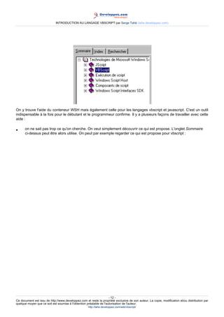 INTRODUCTION AU LANGAGE VBSCRIPT par Serge Tahé (tahe.developpez.com)




On y trouve l'aide du conteneur WSH mais également celle pour les langages vbscript et javascript. C'est un outil
indispensable à la fois pour le débutant et le programmeur confirme. Il y a plusieurs façons de travailler avec cette
aide :

•     on ne sait pas trop ce qu'on cherche. On veut simplement découvrir ce qui est propose. L'onglet Sommaire
      ci-dessus peut être alors utilise. On peut par exemple regarder ce qui est propose pour vbscript :




                                                                     - 12 -
Ce document est issu de http://www.developpez.com et reste la propriété exclusive de son auteur. La copie, modification et/ou distribution par
quelque moyen que ce soit est soumise à l'obtention préalable de l'autorisation de l'auteur.
                                                     http://tahe.developpez.com/web/vbscript/
 