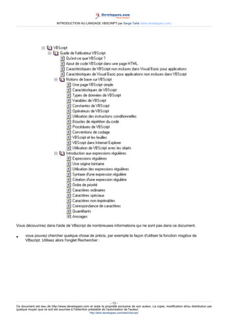 INTRODUCTION AU LANGAGE VBSCRIPT par Serge Tahé (tahe.developpez.com)




Vous découvrirez dans l'aide de VBscript de nombreuses informations qui ne sont pas dans ce document.

•     vous pouvez chercher quelque chose de précis, par exemple la façon d'utiliser la fonction msgbox de
      VBscript. Utilisez alors l'onglet Rechercher :




                                                                     - 13 -
Ce document est issu de http://www.developpez.com et reste la propriété exclusive de son auteur. La copie, modification et/ou distribution par
quelque moyen que ce soit est soumise à l'obtention préalable de l'autorisation de l'auteur.
                                                     http://tahe.developpez.com/web/vbscript/
 