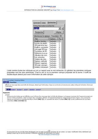 INTRODUCTION AU LANGAGE VBSCRIPT par Serge Tahé (tahe.developpez.com)




L'aide ramène toutes les rubriques qui ont un rapport avec le mot recherché. En général, les premières rubriques
proposées sont les plus pertinentes. C'est le cas ici où la première rubrique proposée est la bonne. Il suffit de
double-cliquer dessus pour avoir l'information de cette rubrique :




                                                                     - 14 -
Ce document est issu de http://www.developpez.com et reste la propriété exclusive de son auteur. La copie, modification et/ou distribution par
quelque moyen que ce soit est soumise à l'obtention préalable de l'autorisation de l'auteur.
                                                     http://tahe.developpez.com/web/vbscript/
 