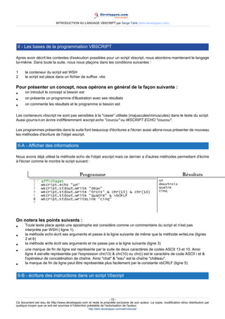 INTRODUCTION AU LANGAGE VBSCRIPT par Serge Tahé (tahe.developpez.com)




 II - Les bases de la programmation VBSCRIPT

Apres avoir décrit les contextes d'exécution possibles pour un script vbscript, nous abordons maintenant le langage
lui-même. Dans toute la suite, nous nous plaçons dans les conditions suivantes :

1     le conteneur du script est WSH
2     le script est place dans un fichier de suffixe .vbs

Pour présenter un concept, nous opérons en général de la façon suivante :
•     on introduit le concept si besoin est
•     on présente un programme d'illustration avec ses résultats
•     on commente les résultats et le programme si besoin est

Les conteneurs vbscript ne sont pas sensibles à la "casse" utilisée (majuscules/minuscules) dans le texte du script.
Aussi pourra-t-on écrire indifféremment wscript.echo "coucou" ou WSCRIPT.ECHO "coucou".

Les programmes présentés dans la suite font beaucoup d'écritures a l'écran aussi allons-nous présenter de nouveau
les méthodes d'écriture de l'objet wscript.

 II-A - Afficher des informations

Nous avons déjà utilisé la méthode echo de l'objet wscript mais ce dernier a d'autres méthodes permettant d'écrire
à l'écran comme le montre le script suivant :




On notera les points suivants :
•     Toute texte place après une apostrophe est considère comme un commentaire du script et n'est pas
      interprète par WSH ( ligne 1).
•     la méthode echo écrit ses arguments et passe à la ligne suivante de même que la méthode writeLine (lignes
      2 et 6)
•     la méthode write écrit ses arguments et ne passe pas a la ligne suivante (ligne 3)
•     une marque de fin de ligne est représente par la suite de deux caractères de codes ASCII 13 et 10. Ainsi
      ligne 4 est-elle représentée par l'expression chr(13) & chr(10) ou chr(i) est le caractère de code ASCII i et &
      l'opérateur de concaténation de chaîne. Ainsi "chat" & "eau" est la chaîne "château".
•     la marque de fin de ligne peut être représentée plus facilement par la constante vbCRLF (ligne 5)


 II-B - écriture des instructions dans un script Vbscript




                                                                     - 15 -
Ce document est issu de http://www.developpez.com et reste la propriété exclusive de son auteur. La copie, modification et/ou distribution par
quelque moyen que ce soit est soumise à l'obtention préalable de l'autorisation de l'auteur.
                                                     http://tahe.developpez.com/web/vbscript/
 