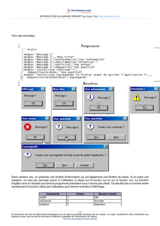 INTRODUCTION AU LANGAGE VBSCRIPT par Serge Tahé (tahe.developpez.com)




Voici des exemples :




Dans certains cas, on présente une fenêtre d'information qui est également une fenêtre de saisie. Si on pose une
question, on veut par exemple savoir si l'utilisateur a cliqué sur le bouton oui ou sur le bouton non. La fonction
msgBox rend un résultat que dans le programme précédent nous n'avons pas utilisé. Ce résultat est un nombre entier
représentant le bouton utilisé par l'utilisateur pour fermer la fenêtre d'affichage :

                                 Constante                          Valeur                   Bouton choisi
                             vbOK                        1                                OK
                             vbCancel                    2                                Annuler
                             vbAbort                     3                                Abandon

                                                                     - 17 -
Ce document est issu de http://www.developpez.com et reste la propriété exclusive de son auteur. La copie, modification et/ou distribution par
quelque moyen que ce soit est soumise à l'obtention préalable de l'autorisation de l'auteur.
                                                     http://tahe.developpez.com/web/vbscript/
 