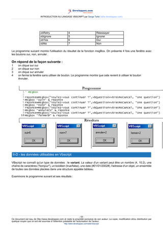INTRODUCTION AU LANGAGE VBSCRIPT par Serge Tahé (tahe.developpez.com)




                             vbRetry                     4                                Réessayer
                             vbIgnore                    5                                Ignorer
                             vbYes                       6                                Oui
                             vbNo                        7                                Non

Le programme suivant montre l'utilisation du résultat de la fonction msgBox. On présente 4 fois une fenêtre avec
les boutons oui, non, annuler.

On répond de la façon suivante :
1     on clique sur oui
2     on clique sur non
3     on clique sur annuler
4     on ferme la fenêtre sans utiliser de bouton. Le programme montre que cela revient à utiliser le bouton
      Annuler.




 II-D - les données utilisables en Vbscript

VBscript ne connaît qu'un type de données : le variant. La valeur d'un variant peut être un nombre (4, 10.2), une
chaîne de caractères ("bonjour"), un booléen (true/false), une date (#01/01/2002#), l'adresse d'un objet, un ensemble
de toutes ces données placées dans une structure appelée tableau.

Examinons le programme suivant et ses résultats :




                                                                     - 18 -
Ce document est issu de http://www.developpez.com et reste la propriété exclusive de son auteur. La copie, modification et/ou distribution par
quelque moyen que ce soit est soumise à l'obtention préalable de l'autorisation de l'auteur.
                                                     http://tahe.developpez.com/web/vbscript/
 