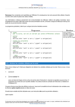 INTRODUCTION AU LANGAGE VBSCRIPT par Serge Tahé (tahe.developpez.com)




Remarque Ces constantes sont spécifiées par VBScript. En conséquence, les noms peuvent être utilisés n'importe
où dans votre code à la place des valeurs réelles.

Les informations ci-dessus proviennent de la documentation de VBscript. Celle-ci est parfois incorrecte, issue
probablement de copier-coller faits à partir de la documentation de VB. La fonction vartype de VBScript ne fait qu'une
partie de ce qui est annoncé ci-dessus.

Le programme précédent, réécrit pour vartype donne les résultats suivants :




 II-G - déclarer les variables utilisées par le script

Nous avons indiqué qu'il n'était pas obligatoire de déclarer les variables utilisées par le script. Dans ce cas, si nous
écrivons :

1     somme=4

      ...
2     somme=smme+10

      avec une faute de frappe smme au lieu de somme dans l'instruction 2, vbscript ne signalera aucune erreur. Il
      supposera que smme est une nouvelle variable. Il la créera et dans le contexte de l'instruction 2 l'utilisera en
      l'initialisant à 0.

Ce genre d'erreurs peut être très difficile à retrouver. Aussi est-il conseillé de forcer la déclaration des variables avec
la directive option explicit placée en début de script.

Ensuite toute variable doit être déclarée avec une instruction dim avant sa première utilisation :

option explicit



                                                                     - 22 -
Ce document est issu de http://www.developpez.com et reste la propriété exclusive de son auteur. La copie, modification et/ou distribution par
quelque moyen que ce soit est soumise à l'obtention préalable de l'autorisation de l'auteur.
                                                     http://tahe.developpez.com/web/vbscript/
 