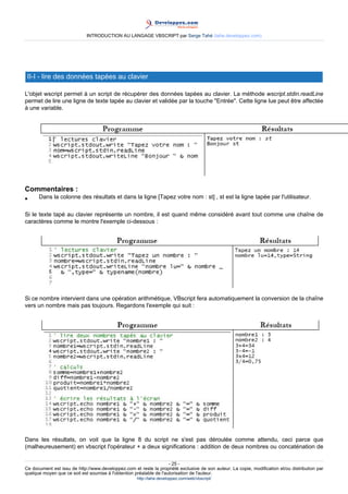 INTRODUCTION AU LANGAGE VBSCRIPT par Serge Tahé (tahe.developpez.com)




 II-I - lire des données tapées au clavier

L'objet wscript permet à un script de récupérer des données tapées au clavier. La méthode wscript.stdin.readLine
permet de lire une ligne de texte tapée au clavier et validée par la touche "Entrée". Cette ligne lue peut être affectée
à une variable.




Commentaires :
•     Dans la colonne des résultats et dans la ligne [Tapez votre nom : st] , st est la ligne tapée par l'utilisateur.

Si le texte tapé au clavier représente un nombre, il est quand même considéré avant tout comme une chaîne de
caractères comme le montre l'exemple ci-dessous :




Si ce nombre intervient dans une opération arithmétique, VBscript fera automatiquement la conversion de la chaîne
vers un nombre mais pas toujours. Regardons l'exemple qui suit :




Dans les résultats, on voit que la ligne 8 du script ne s'est pas déroulée comme attendu, ceci parce que
(malheureusement) en vbscript l'opérateur + a deux significations : addition de deux nombres ou concaténation de

                                                                     - 25 -
Ce document est issu de http://www.developpez.com et reste la propriété exclusive de son auteur. La copie, modification et/ou distribution par
quelque moyen que ce soit est soumise à l'obtention préalable de l'autorisation de l'auteur.
                                                     http://tahe.developpez.com/web/vbscript/
 
