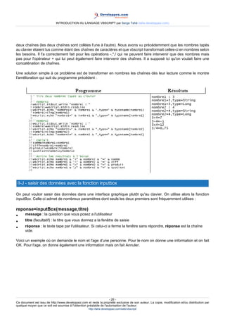 INTRODUCTION AU LANGAGE VBSCRIPT par Serge Tahé (tahe.developpez.com)




deux chaînes (les deux chaînes sont collées l'une à l'autre). Nous avons vu précédemment que les nombres tapés
au clavier étaient lus comme étant des chaînes de caractères et que vbscript transformait celles-ci en nombres selon
les besoins. Il l'a correctement fait pour les opérations -,*,/ qui ne peuvent faire intervenir que des nombres mais
pas pour l'opérateur + qui lui peut également faire intervenir des chaînes. Il a supposé ici qu'on voulait faire une
concaténation de chaînes.

Une solution simple à ce problème est de transformer en nombres les chaînes dès leur lecture comme le montre
l'amélioration qui suit du programme précédent :




 II-J - saisir des données avec la fonction inputbox

On peut vouloir saisir des données dans une interface graphique plutôt qu'au clavier. On utilise alors la fonction
inputBox. Celle-ci admet de nombreux paramètres dont seuls les deux premiers sont fréquemment utilises :

reponse=inputBox(message,titre)
•     message : la question que vous posez a l'utilisateur
•     titre (facultatif) : le titre que vous donnez a la fenêtre de saisie
•     réponse : le texte tape par l'utilisateur. Si celui-ci a ferme la fenêtre sans répondre, réponse est la chaîne
      vide.

Voici un exemple où on demande le nom et l'age d'une personne. Pour le nom on donne une information et on fait
OK. Pour l'age, on donne également une information mais on fait Annuler.




                                                                     - 26 -
Ce document est issu de http://www.developpez.com et reste la propriété exclusive de son auteur. La copie, modification et/ou distribution par
quelque moyen que ce soit est soumise à l'obtention préalable de l'autorisation de l'auteur.
                                                     http://tahe.developpez.com/web/vbscript/
 