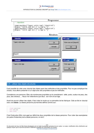 INTRODUCTION AU LANGAGE VBSCRIPT par Serge Tahé (tahe.developpez.com)




 II-K - utiliser des objets structurés

Il est possible de créer avec vbscript des objets ayant des méthodes et des propriétés. Pour ne pas compliquer les
choses, nous allons présenter ici un objet avec des propriétés et pas de méthodes.

Considérons une personne. Elle a de nombreuses propriétés qui la caractérisent : taille, poids, couleur de peau, des
yeux, des cheveux, ... Nous n'en retiendrons que deux : son nom et son âge.

Avant de pouvoir utiliser des objets, il faut créer le moule qui va permettre de les fabriquer. Cela se fait en vbscript
avec une classe. La classe personne pourrait être définie comme suit :


     class personne
     Dim nom,age
     End class


C'est l'instruction [Dim nom,age] qui définit les deux propriétés de la classe personne. Pour créer des exemplaires
(on parle d'instances) de la classe personne, on écrit :



                                                                     - 27 -
Ce document est issu de http://www.developpez.com et reste la propriété exclusive de son auteur. La copie, modification et/ou distribution par
quelque moyen que ce soit est soumise à l'obtention préalable de l'autorisation de l'auteur.
                                                     http://tahe.developpez.com/web/vbscript/
 
