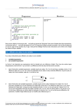 INTRODUCTION AU LANGAGE VBSCRIPT par Serge Tahé (tahe.developpez.com)




Nous avons utilisé ici la structure with ... end with qui permet de "factoriser" des noms d'objets dans des expressions.
La structure with p1 ... end with des lignes 9-12 et 15-18 permet d'utiliser ensuite la syntaxe .nom en lieu et place de
p1.nom et .age en lieu et place de p1.age. Cela permet d'alléger l'écriture des instructions où le même nom d'objet
est utilisé de façon répétée.

 II-L - affecter une valeur à une variable

Il y a deux instructions pour affecter une valeur à une variable :

1     variable=expression
2     set variable=expression

La forme 2 est réservée aux expressions dont le résultat est une référence d'objet. Pour tous les autres types
d'expressions c'est la forme 1 qui convient. La différence entre les deux formes est la suivante :

1     dans l'instruction variable=expression, variable reçoit une valeur. Si v1 et v2 sont deux variables, écrire v1=v2
      affecte la valeur de v1 à v2. On a donc la duplication d'une valeur à deux endroits différents. Si par la suite, la
      valeur de v2 est modifiée, celle de v1 ne l'est en rien.




2     dans l'instruction set variable=expression, variable reçoit comme valeur l'adresse d'un objet. Si v1 et v2
      sont deux variables et si v2 est l'adresse d'un objet obj2, écrire set v1=v2 affecte la valeur de v1 à v2, donc
      l'adresse de l'objet obj2. Lorsque le script manipule ensuite v1 et v2, ce ne sont pas les "valeurs" de v1 et
      v2 qui sont manipulées mais bien les objets "pointés" par v1 et v2, donc le même objet ici. On dit que v1 et
      v2 sont deux références au même objet et manipuler ce dernier via v1 ou v2 ne fait aucune différence. Dit
      autrement, modifier l'objet référencé par v2 modifie celui référencé par v1.




                                                                     - 29 -
Ce document est issu de http://www.developpez.com et reste la propriété exclusive de son auteur. La copie, modification et/ou distribution par
quelque moyen que ce soit est soumise à l'obtention préalable de l'autorisation de l'auteur.
                                                     http://tahe.developpez.com/web/vbscript/
 