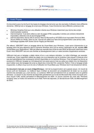 INTRODUCTION AU LANGAGE VBSCRIPT par Serge Tahé (tahe.developpez.com)




 A - Avant Propos

Ce document a pour but de fournir les bases du langage vbscript ainsi que des exemples d'utilisation dans différents
domaines. VBScript est un langage de script sous Windows. Il peut fonctionner dans différents conteneurs tels

•     Windows Scripting Host pour une utilisation directe sous Windows notamment pour écrire des scripts
      d'administration système
•     Internet Explorer. Il est alors utilisé au sein de pages HTML auxquelles il amène une certaine interactivité
      impossible a atteindre avec le seul langage HTML.
•     Internet Information Server (IIS) le serveur Web de Microsoft sur NT/2000 et son équivalent Personal Web
      Server (PWS) sur Win9x. Dans ce cas, vbscript est utilisé pour faire de la programmation cote serveur web,
      technologie appelée ASP (Active Server Pages) par Microsoft.

Par ailleurs, VBSCRIPT étant un langage dérivé de Visual Basic pour Windows, il peut servir d'introduction à ce
langage parmi les plus répandus dans le domaine Windows ainsi qu'à la version Application de VB, appelée VBA
(Visual Basic pour Applications). VBA est utilisé par exemple dans toute la suite Office de Microsoft notamment dans
Excel. Ainsi VBSCRIPT est une voie d'entrée au développement dans un vaste domaine d'applications windows.

VBScript n'est pas un langage a objets même s'il en a une certaine coloration. La notion d'héritage, par exemple,
n'existe pas. Il peut cependant utiliser les objets mis à sa disposition par le conteneur dans lequel il s'exécute ainsi
que plus généralement les composants ActiveX disponibles sur la machine Windows. C'est cet aspect qui donne sa
puissance à VBScript, langage qui intrinsèquement est assez pauvre mais qui grâce aux objets mis a sa disposition
peut rivaliser avec des langages de script au départ plus riches tels Perl, Javascript, Python. C'est un langage simple
à apprendre, à utiliser et qui ouvre la voie a l'utilisation de Visual Basic pour Windows dont il est directement dérivé.

Ce document n'est pas un cours d'algorithmique. L'art de la programmation est supposé acquis. Un travail de
lecture actif est nécessaire. La meilleure façon d'utiliser ce document est probablement de tester sur sa propre
machine les exemples qui y sont donnes. Le conteneur WSH est normalement livre en standard avec le système
Windows. La version la plus récente est disponible gratuitement sur le site de Microsoft (http://www.microsoft.com).
Pour trouver l'URL exacte permettant le téléchargement de WSH, on pourra chercher les mots clés "Windows
Scripting" avec un moteur de recherche sur le Web. Parmi les réponses, on devrait trouver l'URL de téléchargement
de WSH.




                                                                      -3-
Ce document est issu de http://www.developpez.com et reste la propriété exclusive de son auteur. La copie, modification et/ou distribution par
quelque moyen que ce soit est soumise à l'obtention préalable de l'autorisation de l'auteur.
                                                     http://tahe.developpez.com/web/vbscript/
 