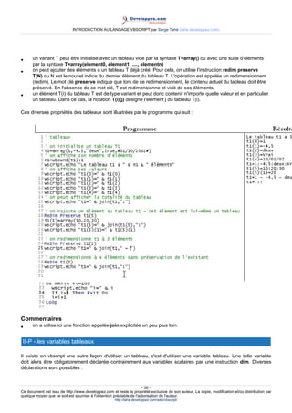 INTRODUCTION AU LANGAGE VBSCRIPT par Serge Tahé (tahe.developpez.com)




•     un variant T peut être initialise avec un tableau vide par la syntaxe T=array() ou avec une suite d'éléments
      par la syntaxe T=array(element0, element1, ...., elementn)
•     on peut ajouter des éléments a un tableau T déjà créé. Pour cela, on utilise l'instruction redim preserve
      T(N) ou N est le nouvel indice du dernier élément du tableau T. L'opération est appelée un redimensionnent
      (redim). Le mot clé preserve indique que lors de ce redimensionnent, le contenu actuel du tableau doit être
      préservé. En l'absence de ce mot clé, T est redimensionne et vidé de ses éléments.
•     un élément T(i) du tableau T est de type variant et peut donc contenir n'importe quelle valeur et en particulier
      un tableau. Dans ce cas, la notation T(i)(j) désigne l'élément j du tableau T(i).

Ces diverses propriétés des tableaux sont illustrées par le programme qui suit :




Commentaires
•     on a utilise ici une fonction appelée join explicitée un peu plus loin.


 II-P - les variables tableaux

Il existe en vbscript une autre façon d'utiliser un tableau, c'est d'utiliser une variable tableau. Une telle variable
doit alors être obligatoirement déclarée contrairement aux variables scalaires par une instruction dim. Diverses
déclarations sont possibles :



                                                                     - 36 -
Ce document est issu de http://www.developpez.com et reste la propriété exclusive de son auteur. La copie, modification et/ou distribution par
quelque moyen que ce soit est soumise à l'obtention préalable de l'autorisation de l'auteur.
                                                     http://tahe.developpez.com/web/vbscript/
 