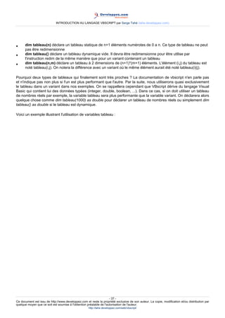 INTRODUCTION AU LANGAGE VBSCRIPT par Serge Tahé (tahe.developpez.com)




•     dim tableau(n) déclare un tableau statique de n+1 éléments numérotes de 0 a n. Ce type de tableau ne peut
      pas être redimensionne
•     dim tableau() déclare un tableau dynamique vide. Il devra être redimensionne pour être utilise par
      l'instruction redim de la même manière que pour un variant contenant un tableau
•     dim tableau(n,m) déclare un tableau à 2 dimensions de (n+1)*(m+1) éléments. L'élément (i,j) du tableau est
      noté tableau(i,j). On notera la différence avec un variant où le même élément aurait été noté tableau(i)(j).

Pourquoi deux types de tableaux qui finalement sont très proches ? La documentation de vbscript n'en parle pas
et n'indique pas non plus si l'un est plus performant que l'autre. Par la suite, nous utiliserons quasi exclusivement
le tableau dans un variant dans nos exemples. On se rappellera cependant que VBscript dérive du langage Visual
Basic qui contient lui des données typées (integer, double, boolean, ...). Dans ce cas, si on doit utiliser un tableau
de nombres réels par exemple, la variable tableau sera plus performante que la variable variant. On déclarera alors
quelque chose comme dim tableau(1000) as double pour déclarer un tableau de nombres réels ou simplement dim
tableau() as double si le tableau est dynamique.

Voici un exemple illustrant l'utilisation de variables tableau :




                                                                     - 37 -
Ce document est issu de http://www.developpez.com et reste la propriété exclusive de son auteur. La copie, modification et/ou distribution par
quelque moyen que ce soit est soumise à l'obtention préalable de l'autorisation de l'auteur.
                                                     http://tahe.developpez.com/web/vbscript/
 