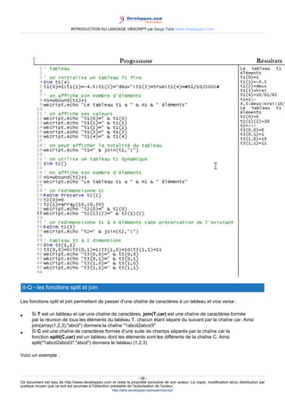INTRODUCTION AU LANGAGE VBSCRIPT par Serge Tahé (tahe.developpez.com)




 II-Q - les fonctions split et join

Les fonctions split et join permettent de passer d'une chaîne de caractères à un tableau et vice versa :

•     Si T est un tableau et car une chaîne de caractères, join(T,car) est une chaîne de caractères formée
      par la réunion de tous les éléments du tableau T, chacun étant sépare du suivant par la chaîne car. Ainsi
      join(array(1,2,3),"abcd") donnera la chaîne "1abcd2abcd3"
•     Si C est une chaîne de caractères formée d'une suite de champs séparés par la chaîne car la
      fonction split(C,car) est un tableau dont les éléments sont les différents de la chaîne C. Ainsi
      split("1abcd2abcd3","abcd") donnera le tableau (1,2,3)

Voici un exemple :



                                                                     - 38 -
Ce document est issu de http://www.developpez.com et reste la propriété exclusive de son auteur. La copie, modification et/ou distribution par
quelque moyen que ce soit est soumise à l'obtention préalable de l'autorisation de l'auteur.
                                                     http://tahe.developpez.com/web/vbscript/
 