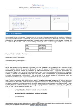 INTRODUCTION AU LANGAGE VBSCRIPT par Serge Tahé (tahe.developpez.com)




         Programme                                                                                 Résultats
             ' transformation tableau-->chaîne et viceversa                                            un,2,trois
             ' tableau --> chaine                                                                      un
             tableau=array("un",2,"trois")                                                             2
             chaine=join(tableau,",")                                                                  trois
             wscript.echo chaine
             ' chaine --> tableau
             tableau2=split(chaine,",")
             For i=0 To ubound(tableau2)
             wscript.echo tableau(i)
             Next


 II-R - Les dictionnaires

On a accès à l'élément d'un tableau T lorsqu'on connaît son numéro i. Il est alors accessible par la notation T(i). Il existe
des tableaux dont on accède aux éléments, non pas par un numéro mais par une chaîne de caractères. L'exemple
typique de ce type de tableau est le dictionnaire. Lorsqu'on cherche la signification d'un mot dans le "Larousse" ou
"Le petit Robert", on accède à celle-ci par le mot. On pourrait représenter ce dictionnaire par un tableau à 2 colonnes :

                                           mot1                          description1
                                           mot2                          description2
                                           mot3                          description3
                                           ....

On pourrait alors écrire des choses comme :

dictionnaire("mot1")="description1"

dictionnaire("mot2")="description2"

...

On est alors proche du fonctionnement d'un tableau si ce n'est que les indices du tableau ne sont pas des nombres
entiers mais des chaînes de caractères. On appelle ce type de tableau un dictionnaire (ou tableau associatif,
hashtable) et les indices chaînes de caractères les clés du dictionnaire (keys). L'usage des dictionnaires est
extrêmement fréquent dans le monde informatique. Nous avons tous une carte de sécurité sociale avec dessus un
numéro. Ce numéro nous identifie de façon unique et donne accès aux informations qui nous concernent. Dans
le modèle dictionnaire("clé")="informations", "clé" serait ici le n° de sécurité sociale et "informations" toutes les
informations stockées à notre sujet sur les ordinateurs de la sécurité sociale.

Sous Windows, on dispose d'un objet Active X appelé "Scripting.Dictionary" qui permet de créer et gérer des
dictionnaires. Un objet Active X est un composant logiciel qui expose une interface utilisable par des programmes
qui peuvent être écrits en différents langages, tant qu'ils respectent la norme d'utilisation des objets Active X. L'objet
Scripting.dictionary est donc utilisable par les langages de programmation de Windows : javascript, per, python, C,
C++, vb, vba,... et pas seulement par vbscript.

            1       Un objet Scripting.Dictionary est créé par une instruction

                    set dico=wscript.CreateObject("Scripting.Dictionary")

                    ou simplement



                                                                     - 39 -
Ce document est issu de http://www.developpez.com et reste la propriété exclusive de son auteur. La copie, modification et/ou distribution par
quelque moyen que ce soit est soumise à l'obtention préalable de l'autorisation de l'auteur.
                                                     http://tahe.developpez.com/web/vbscript/
 