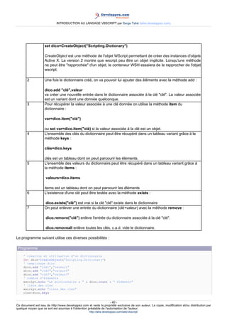 INTRODUCTION AU LANGAGE VBSCRIPT par Serge Tahé (tahe.developpez.com)




                    set dico=CreateObject("Scripting.Dictionary")

                    CreateObject est une méthode de l'objet WScript permettant de créer des instances d'objets
                    Active X. La version 2 montre que wscript peu être un objet implicite. Lorsqu'une méthode
                    ne peut être "rapprochée" d'un objet, le conteneur WSH essaiera de le rapprocher de l'objet
                    wscript.

       2            Une fois le dictionnaire créé, on va pouvoir lui ajouter des éléments avec la méthode add :

                    dico.add "clé",valeur
                    va créer une nouvelle entrée dans le dictionnaire associée à la clé "clé". La valeur associée
                    est un variant dont une donnée quelconque.
       3            Pour récupérer la valeur associée à une clé donnée on utilise la méthode item du
                    dictionnaire :

                    var=dico.item("clé")

                    ou set var=dico.item("clé) si la valeur associée à la clé est un objet.
       4            L'ensemble des clés du dictionnaire peut être récupéré dans un tableau variant grâce à la
                    méthode keys :

                    clés=dico.keys

                    clés est un tableau dont on peut parcourir les éléments.
       5            L'ensemble des valeurs du dictionnaire peut être récupéré dans un tableau variant grâce à
                    la méthode items :

                     valeurs=dico.items

                    items est un tableau dont on peut parcourir les éléments
       6            L'existence d'une clé peut être testée avec la méthode exists :

                    dico.exists("clé") est vrai si la clé "clé" existe dans le dictionnaire
       7            On peut enlever une entrée du dictionnaire (clé+valeur) avec la méthode remove :

                     dico.remove("clé") enlève l'entrée du dictionnaire associée à la clé "clé".

                     dico.removeall enlève toutes les clés, c.a.d. vide le dictionnaire.

Le programme suivant utilise ces diverses possibilités :

 Programme
     ' création et utilisation d'un dictionnaire
     Set dico=CreateObject("Scripting.Dictionary")
     ' remplisage dico
     dico.add "clé1","valeur1"
     dico.add "clé2","valeur2"
     dico.add "clé3","valeur3"
     ' nombre d'éléments
     wscript.echo "Le dictionnaire a " & dico.count & " éléments"
     ' liste des clés
     wscript.echo "liste des clés"
     cles=dico.keys


                                                                     - 40 -
Ce document est issu de http://www.developpez.com et reste la propriété exclusive de son auteur. La copie, modification et/ou distribution par
quelque moyen que ce soit est soumise à l'obtention préalable de l'autorisation de l'auteur.
                                                     http://tahe.developpez.com/web/vbscript/
 