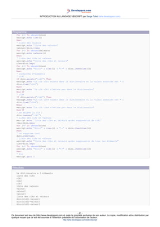 INTRODUCTION AU LANGAGE VBSCRIPT par Serge Tahé (tahe.developpez.com)




 Programme
     For i=0 To ubound(cles)
     wscript.echo cles(i)
     Next
     ' liste des valeurs
     wscript.echo "liste des valeurs"
     valeurs=dico.items
     For i=0 To ubound(valeurs)
     wscript.echo valeurs(i)
     Next
     ' liste des clés et valeurs
     wscript.echo "liste des clés et valeurs"
     cles=dico.keys
     For i=0 To ubound(cles)
     wscript.echo "dico(" & cles(i) & ")=" & dico.item(cles(i))
     Next
     ' recherche d'éléments
     ' clé1
     If dico.exists("clé1") Then
     wscript.echo "La clé clé1 existe dans le dictionnaire et la valeur associée est " &
     dico.item("clé1")
     Else
     wscript.echo "La clé clé1 n'existe pas dans le dictionnaire"
     End If
     ' clé4
     If dico.exists("clé4") Then
     wscript.echo "La clé clé4 existe dans le dictionnaire et la valeur associée est " &
     dico.item("clé4")
     Else
     wscript.echo "La clé clé4 n'existe pas dans le dictionnaire"
     End If
     ' on enlève la clé 1
     dico.remove("clé1")
     ' liste des clés et valeurs
     wscript.echo "liste des clés et valeurs après suppression de clé1"
     cles=dico.keys
     For i=0 To ubound(cles)
     wscript.echo "dico(" & cles(i) & ")=" & dico.item(cles(i))
     Next
     ' on supprime tout
     dico.removeall
     ' liste des clés et valeurs
     wscript.echo "liste des clés et valeurs après suppression de tous les éléments"
     cles=dico.keys
     For i=0 To ubound(cles)
     wscript.echo "dico(" & cles(i) & ")=" & dico.item(cles(i))
     Next
     ' fin
     wscript.quit 0




 Résultats
     Le dictionnaire a 3 éléments
     liste des clés
     clé1
     clé2
     clé3
     liste des valeurs
     valeur1
     valeur2
     valeur3
     liste des clés et valeurs
     dico(clé1)=valeur1
     dico(clé2)=valeur2
     dico(clé3)=valeur3



                                                                     - 41 -
Ce document est issu de http://www.developpez.com et reste la propriété exclusive de son auteur. La copie, modification et/ou distribution par
quelque moyen que ce soit est soumise à l'obtention préalable de l'autorisation de l'auteur.
                                                     http://tahe.developpez.com/web/vbscript/
 